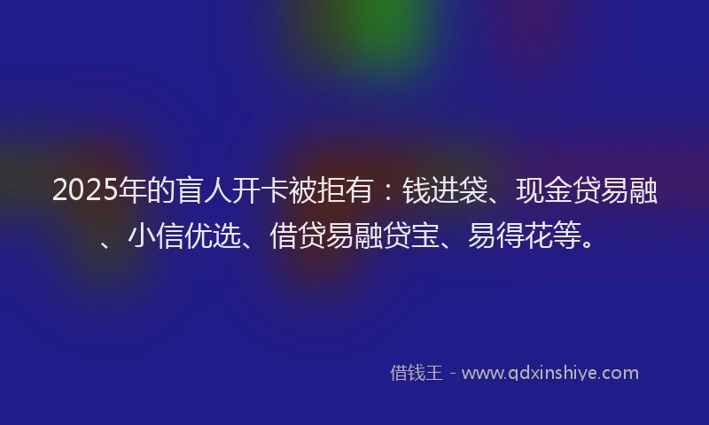 2025年的盲人开卡被拒有：钱进袋、现金贷易融、小信优选、借贷易融贷宝、易得花等。