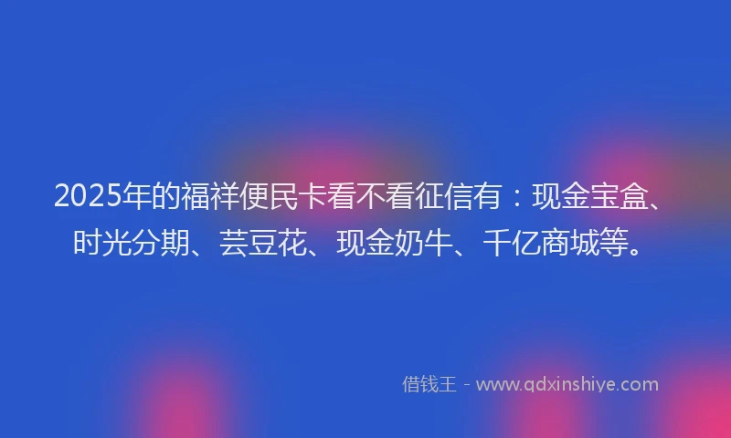2025年的福祥便民卡看不看征信有：现金宝盒、时光分期、芸豆花、现金奶牛、千亿商城等。