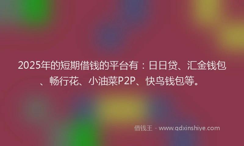 2025年的短期借钱的平台有：日日贷、汇金钱包、畅行花、小油菜P2P、快鸟钱包等。