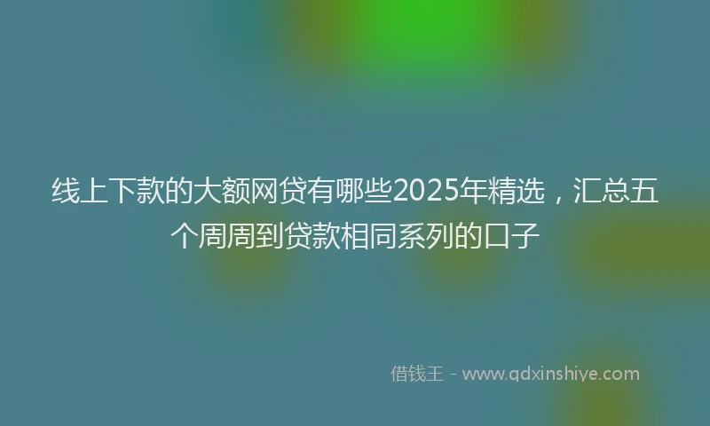 线上下款的大额网贷有哪些2025年精选，汇总五个周周到贷款相同系列的口子