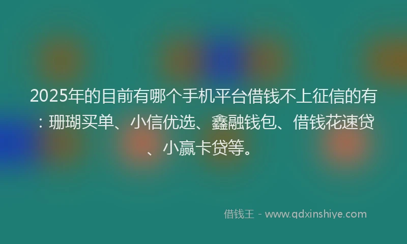 2025年的目前有哪个手机平台借钱不上征信的有：珊瑚买单、小信优选、鑫融钱包、借钱花速贷、小赢卡贷等。