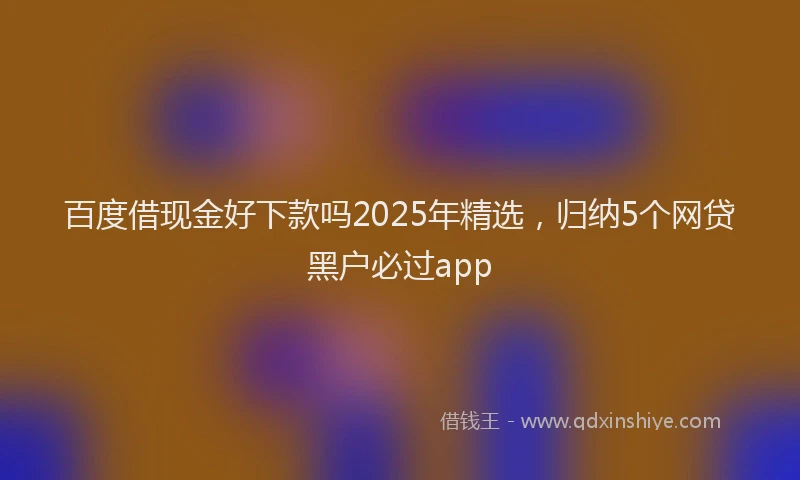 百度借现金好下款吗2025年精选，归纳5个网贷黑户必过app