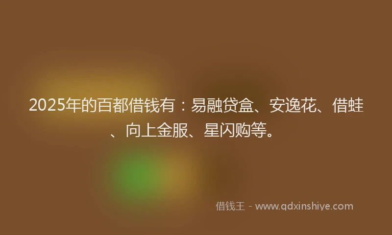 2025年的百都借钱有：易融贷盒、安逸花、借蛙、向上金服、星闪购等。