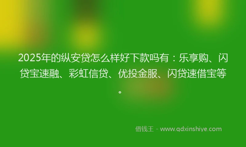 2025年的纵安贷怎么样好下款吗有：乐享购、闪贷宝速融、彩虹信贷、优投金服、闪贷速借宝等。