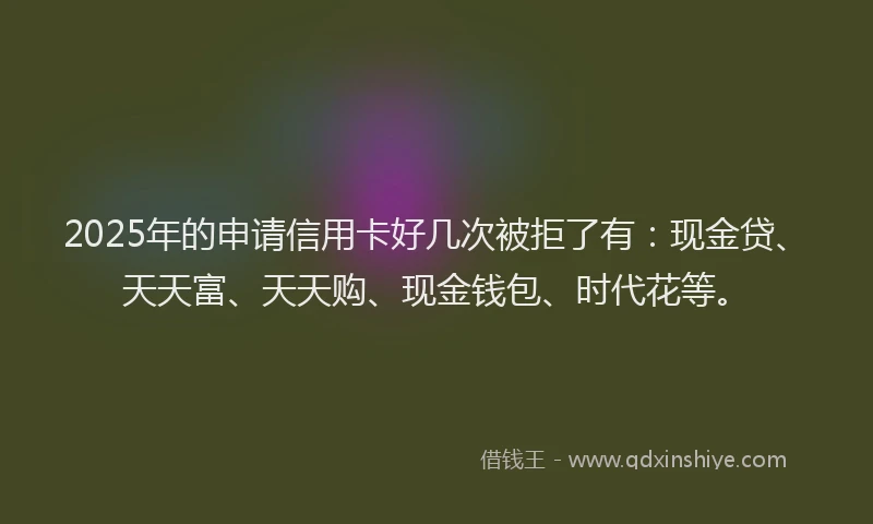 2025年的申请信用卡好几次被拒了有：现金贷、天天富、天天购、现金钱包、时代花等。