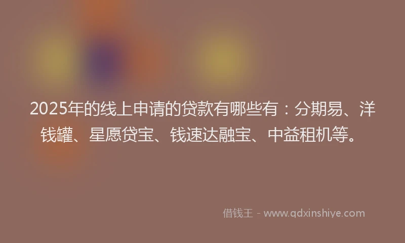 2025年的线上申请的贷款有哪些有：分期易、洋钱罐、星愿贷宝、钱速达融宝、中益租机等。