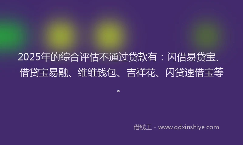 2025年的综合评估不通过贷款有：闪借易贷宝、借贷宝易融、维维钱包、吉祥花、闪贷速借宝等。