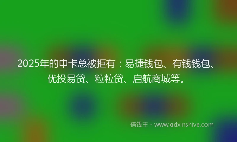 2025年的申卡总被拒有：易捷钱包、有钱钱包、优投易贷、粒粒贷、启航商城等。