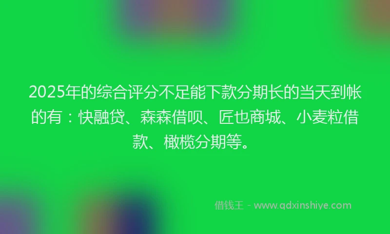2025年的综合评分不足能下款分期长的当天到帐的有：快融贷、森森借呗、匠也商城、小麦粒借款、橄榄分期等。
