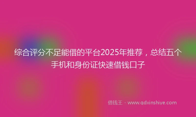 综合评分不足能借的平台2025年推荐，总结五个手机和身份证快速借钱口子