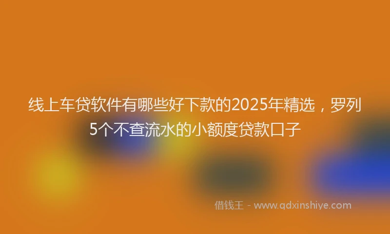 线上车贷软件有哪些好下款的2025年精选，罗列5个不查流水的小额度贷款口子