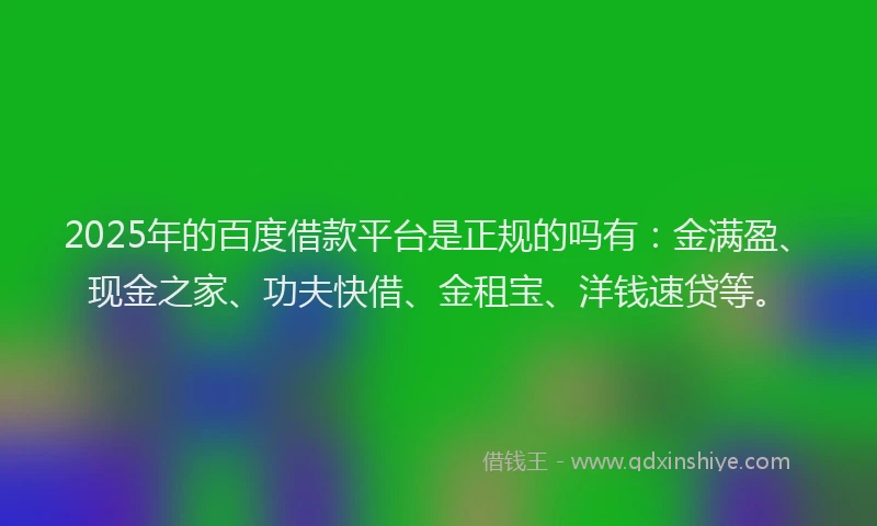 2025年的百度借款平台是正规的吗有：金满盈、现金之家、功夫快借、金租宝、洋钱速贷等。