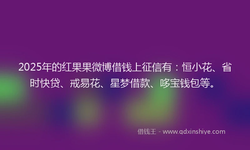 2025年的红果果微博借钱上征信有：恒小花、省时快贷、戒易花、星梦借款、哆宝钱包等。