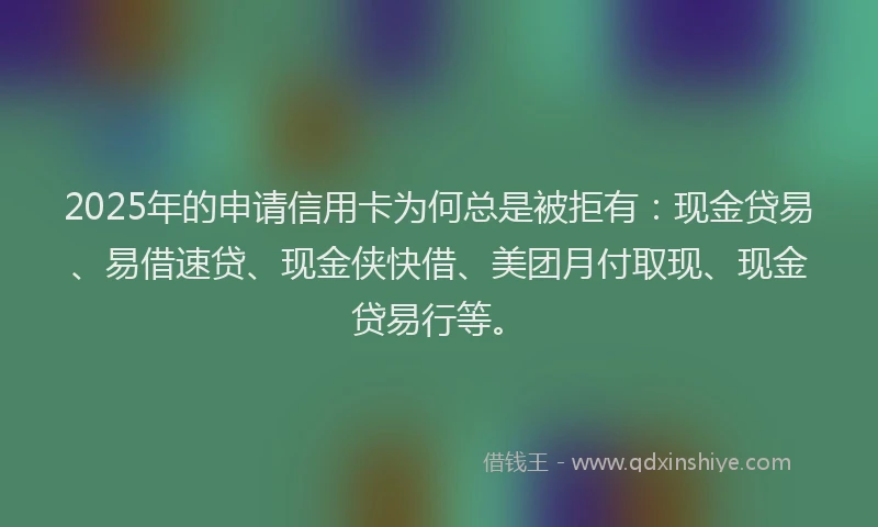 2025年的申请信用卡为何总是被拒有：现金贷易、易借速贷、现金侠快借、美团月付取现、现金贷易行等。