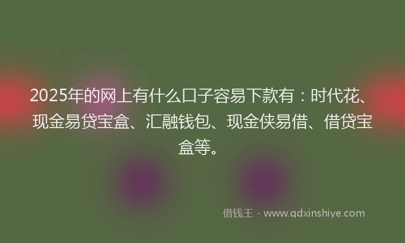 2025年的网上有什么口子容易下款有：时代花、现金易贷宝盒、汇融钱包、现金侠易借、借贷宝盒等。