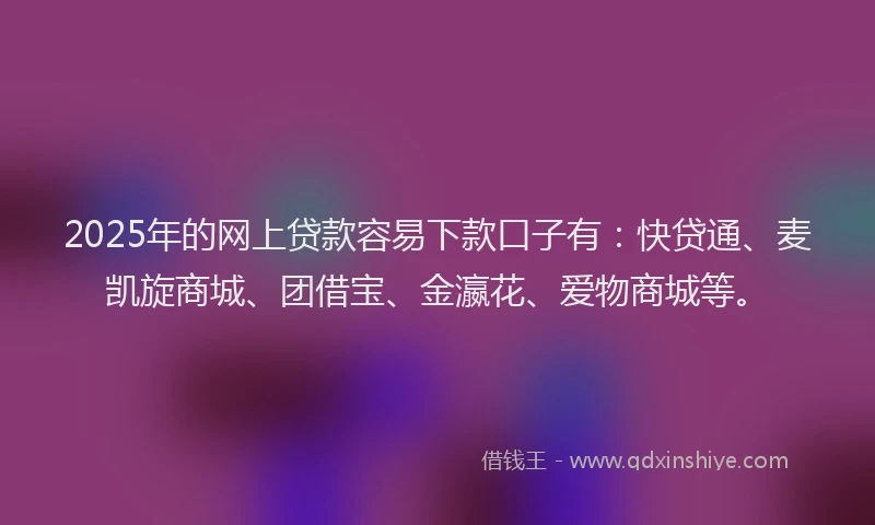 2025年的网上贷款容易下款口子有：快贷通、麦凯旋商城、团借宝、金瀛花、爱物商城等。