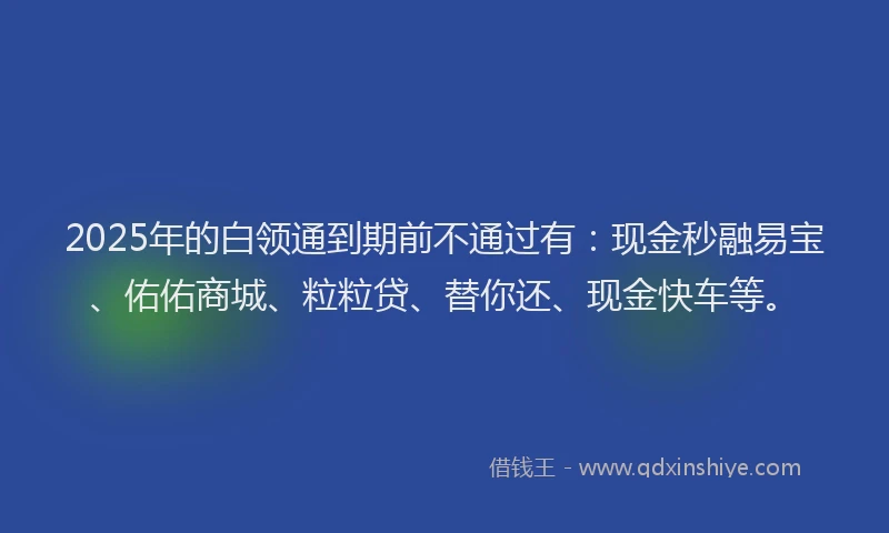 2025年的白领通到期前不通过有：现金秒融易宝、佑佑商城、粒粒贷、替你还、现金快车等。