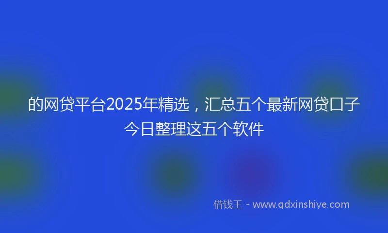 的网贷平台2025年精选，汇总五个最新网贷口子今日整理这五个软件