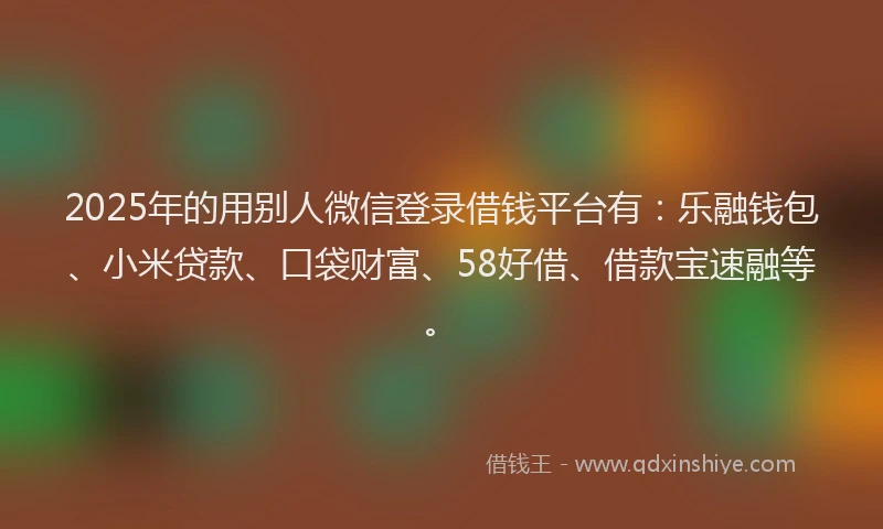 2025年的用别人微信登录借钱平台有：乐融钱包、小米贷款、口袋财富、58好借、借款宝速融等。