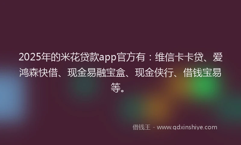 2025年的米花贷款app官方有：维信卡卡贷、爱鸿森快借、现金易融宝盒、现金侠行、借钱宝易等。