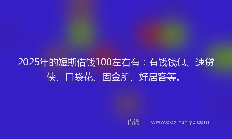 2025年的短期借钱100左右有：有钱钱包、速贷侠、口袋花、固金所、好居客等。