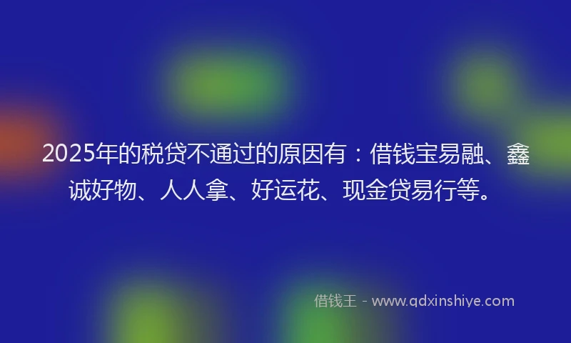 2025年的税贷不通过的原因有：借钱宝易融、鑫诚好物、人人拿、好运花、现金贷易行等。