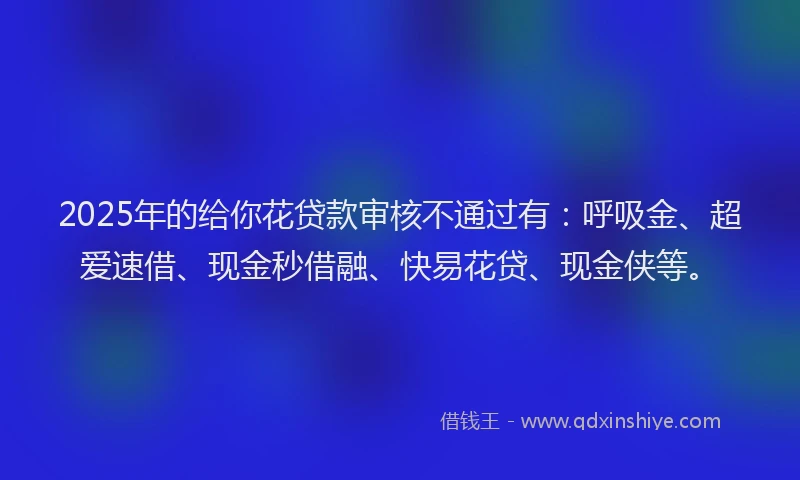 2025年的给你花贷款审核不通过有：呼吸金、超爱速借、现金秒借融、快易花贷、现金侠等。
