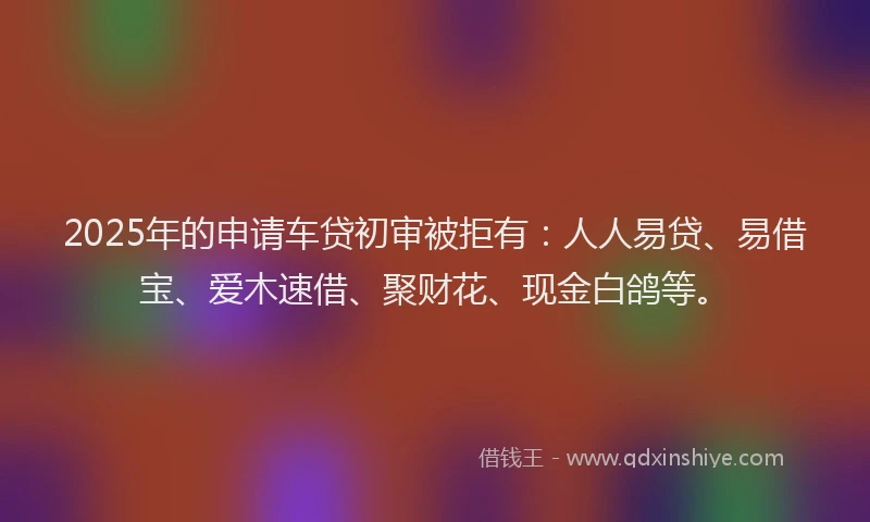2025年的申请车贷初审被拒有：人人易贷、易借宝、爱木速借、聚财花、现金白鸽等。