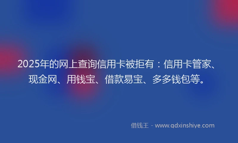 2025年的网上查询信用卡被拒有：信用卡管家、现金网、用钱宝、借款易宝、多多钱包等。