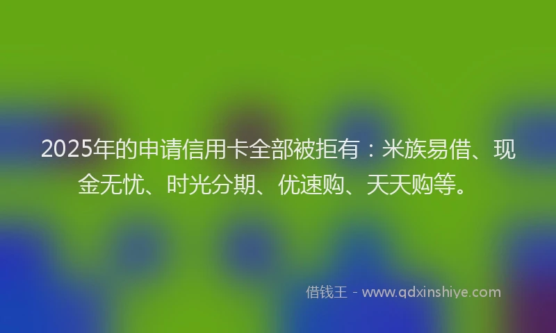 2025年的申请信用卡全部被拒有：米族易借、现金无忧、时光分期、优速购、天天购等。