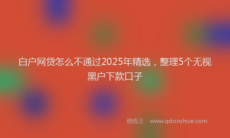 白户网贷怎么不通过2025年精选，整理5个无视黑户下款口子