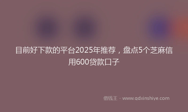 目前好下款的平台2025年推荐，盘点5个芝麻信用600贷款口子