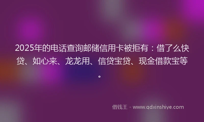 2025年的电话查询邮储信用卡被拒有：借了么快贷、如心来、龙龙用、信贷宝贷、现金借款宝等。