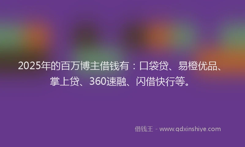 2025年的百万博主借钱有：口袋贷、易橙优品、掌上贷、360速融、闪借快行等。