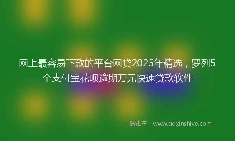 网上最容易下款的平台网贷2025年精选，罗列5个支付宝花呗逾期万元快速贷款软件