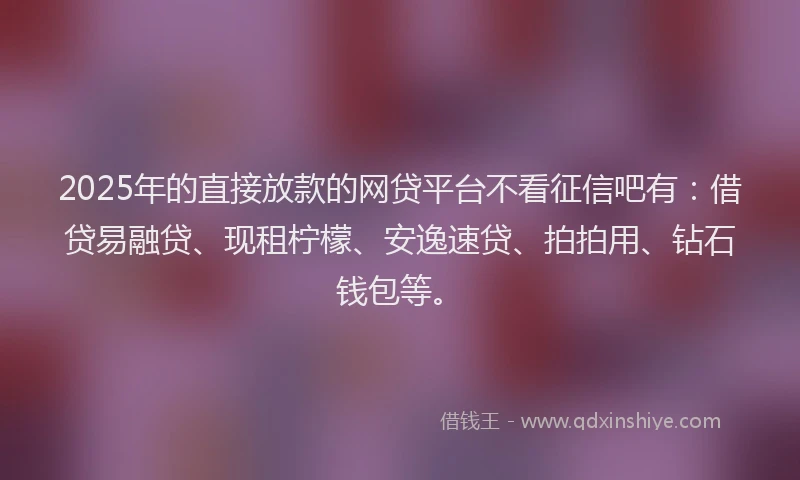 2025年的直接放款的网贷平台不看征信吧有：借贷易融贷、现租柠檬、安逸速贷、拍拍用、钻石钱包等。