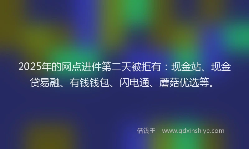 2025年的网点进件第二天被拒有：现金站、现金贷易融、有钱钱包、闪电通、蘑菇优选等。