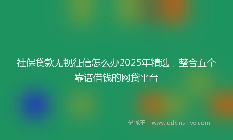 社保贷款无视征信怎么办2025年精选，整合五个靠谱借钱的网贷平台