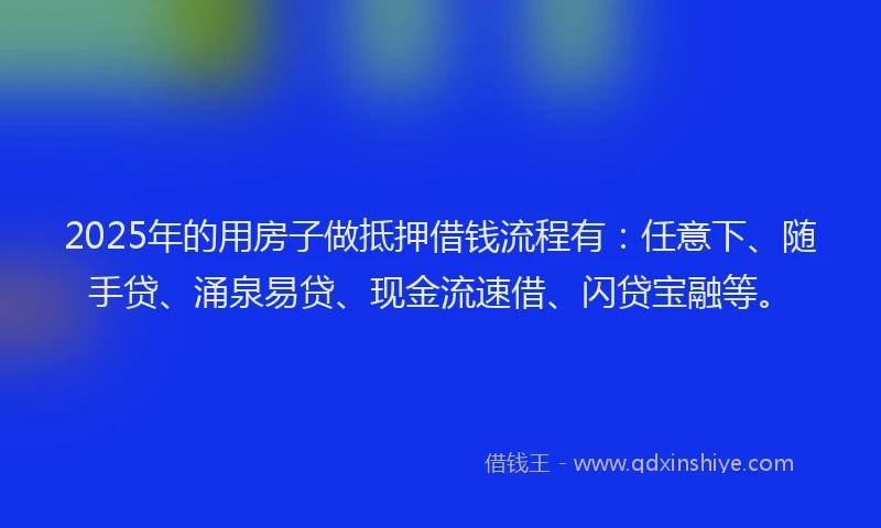 2025年的用房子做抵押借钱流程有：任意下、随手贷、涌泉易贷、现金流速借、闪贷宝融等。
