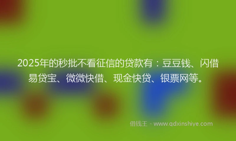2025年的秒批不看征信的贷款有：豆豆钱、闪借易贷宝、微微快借、现金快贷、银票网等。