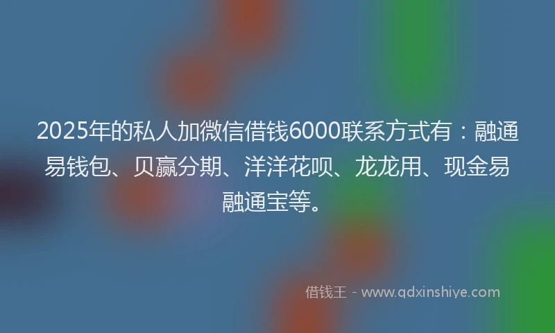 2025年的私人加微信借钱6000联系方式有：融通易钱包、贝赢分期、洋洋花呗、龙龙用、现金易融通宝等。