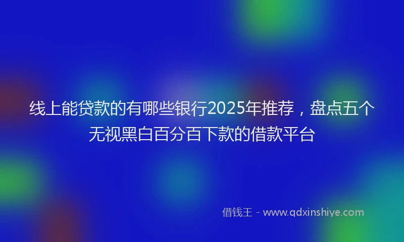 线上能贷款的有哪些银行2025年推荐，盘点五个无视黑白百分百下款的借款平台