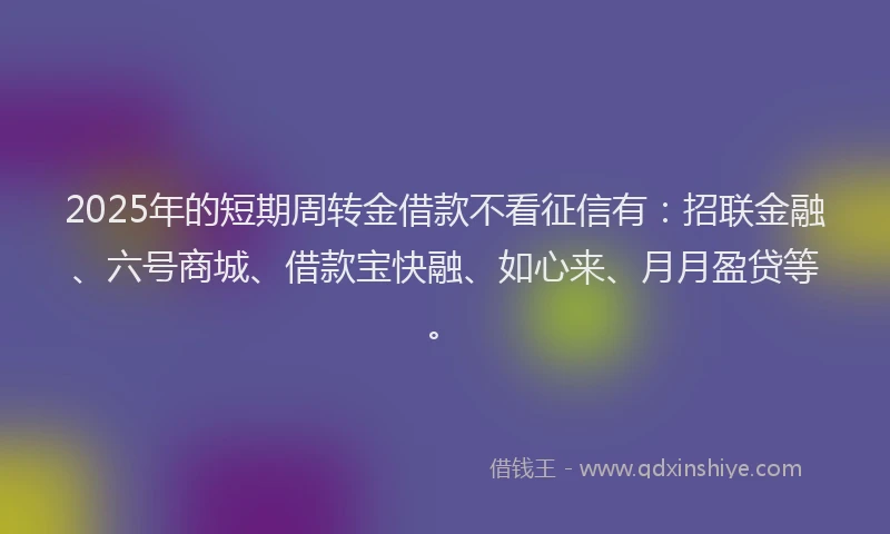 2025年的短期周转金借款不看征信有：招联金融、六号商城、借款宝快融、如心来、月月盈贷等。