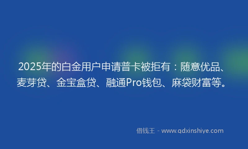2025年的白金用户申请普卡被拒有：随意优品、麦芽贷、金宝盒贷、融通Pro钱包、麻袋财富等。