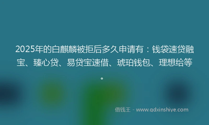 2025年的白麒麟被拒后多久申请有：钱袋速贷融宝、臻心贷、易贷宝速借、琥珀钱包、理想给等。