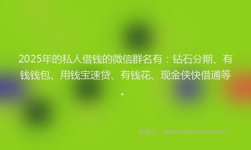 2025年的私人借钱的微信群名有：钻石分期、有钱钱包、用钱宝速贷、有钱花、现金侠快借通等。