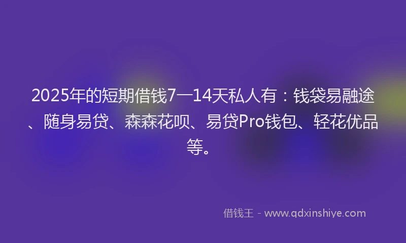2025年的短期借钱7一14天私人有：钱袋易融途、随身易贷、森森花呗、易贷Pro钱包、轻花优品等。