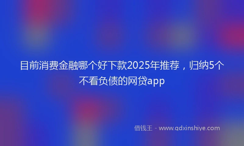 目前消费金融哪个好下款2025年推荐，归纳5个不看负债的网贷app