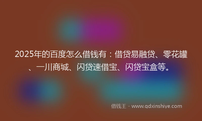 2025年的百度怎么借钱有：借贷易融贷、零花罐、一川商城、闪贷速借宝、闪贷宝盒等。