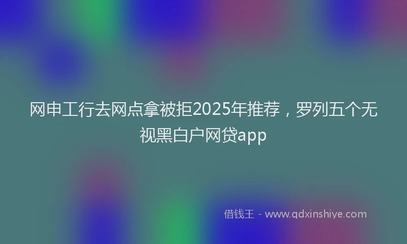 网申工行去网点拿被拒2025年推荐，罗列五个无视黑白户网贷app